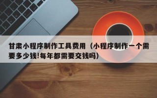 吉林甘肃小程序制作工具费用（小程序制作一个需要多少钱!每年都需要交钱吗）