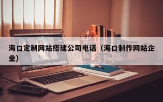 吉林海口定制网站搭建公司电话（海口制作网站企业）