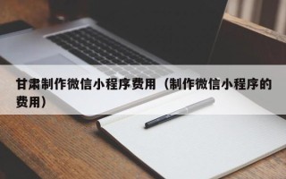 吉林甘肃制作微信小程序费用（制作微信小程序的费用）
