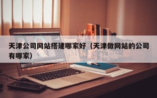吉林天津公司网站搭建哪家好（天津做网站的公司有哪家）