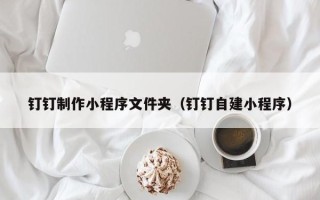 吉林钉钉制作小程序文件夹（钉钉自建小程序）