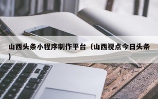 吉林山西头条小程序制作平台（山西视点今日头条）